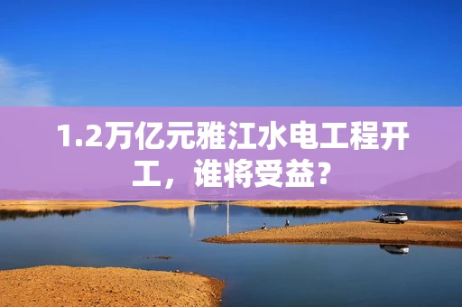 1.2万亿元雅江水电工程开工，谁将受益？