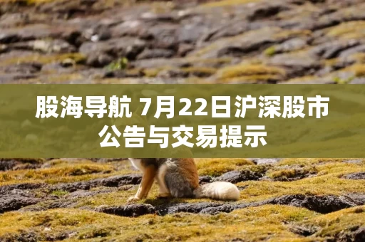 股海导航 7月22日沪深股市公告与交易提示