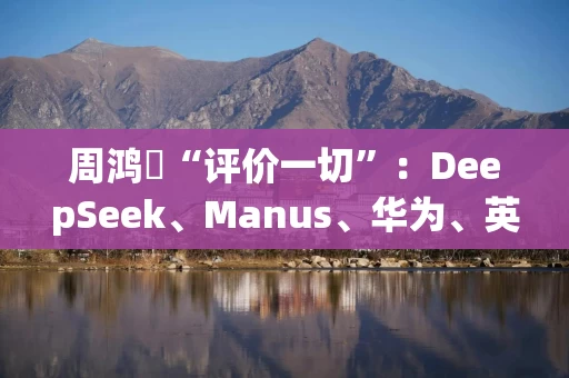 周鸿祎“评价一切”：DeepSeek、Manus、华为、英伟达、智能眼镜……