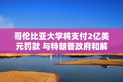 哥伦比亚大学将支付2亿美元罚款 与特朗普政府和解民权调查