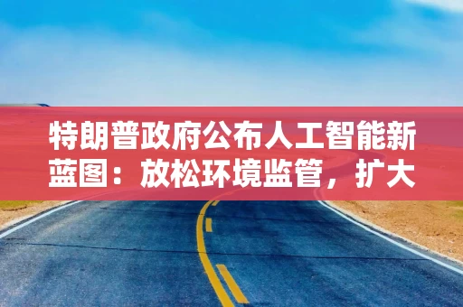 特朗普政府公布人工智能新蓝图：放松环境监管，扩大对盟友出口
