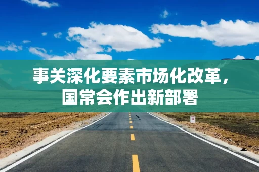 事关深化要素市场化改革，国常会作出新部署