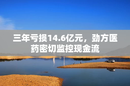 三年亏损14.6亿元，劲方医药密切监控现金流