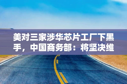 美对三家涉华芯片工厂下黑手，中国商务部：将坚决维护企业正当权益