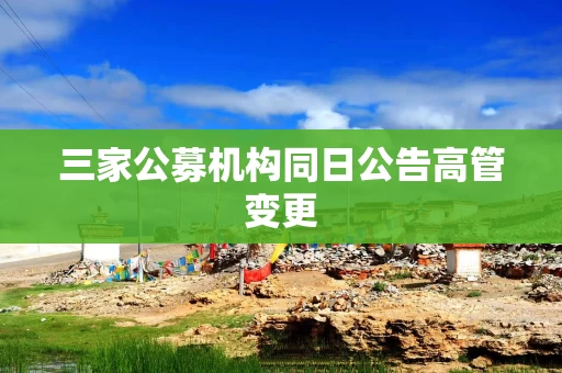 三家公募机构同日公告高管变更