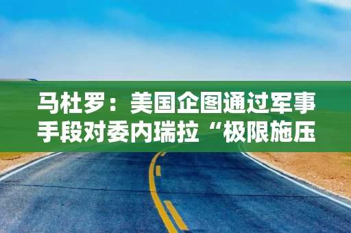 马杜罗：美国企图通过军事手段对委内瑞拉“极限施压”