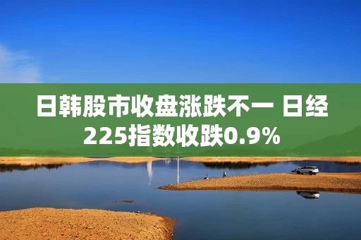 日韩股市收盘涨跌不一 日经225指数收跌0.9%