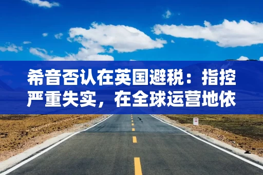 希音否认在英国避税：指控严重失实，在全球运营地依法纳税