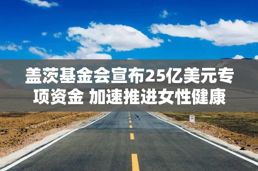 盖茨基金会宣布25亿美元专项资金 加速推进女性健康研发工作