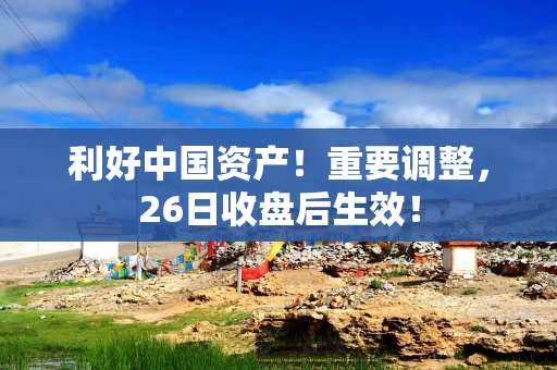 利好中国资产！重要调整，26日收盘后生效！