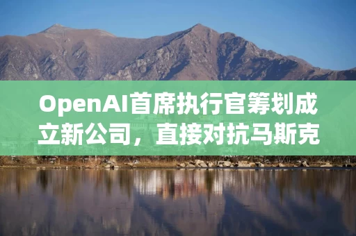 OpenAI首席执行官筹划成立新公司，直接对抗马斯克的Neuralink