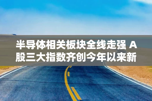 半导体相关板块全线走强 A股三大指数齐创今年以来新高