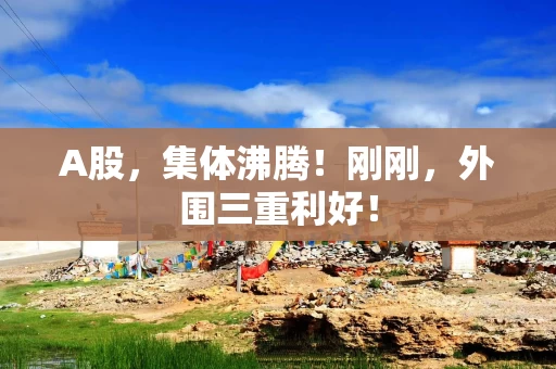 A股，集体沸腾！刚刚，外围三重利好！