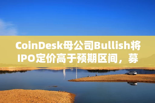 CoinDesk母公司Bullish将IPO定价高于预期区间，募资超11亿美元