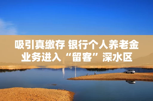 吸引真缴存 银行个人养老金业务进入“留客”深水区