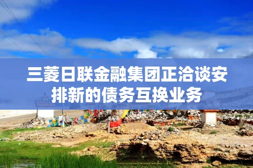 三菱日联金融集团正洽谈安排新的债务互换业务