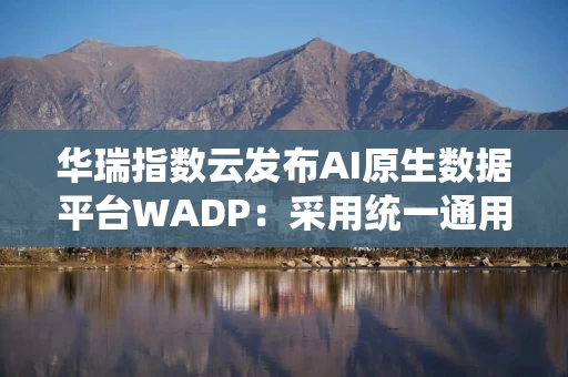 华瑞指数云发布AI原生数据平台WADP：采用统一通用存储架构，实现AI算力与数据存力协同