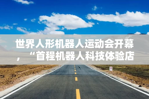 世界人形机器人运动会开幕，“首程机器人科技体验店”向公众开放