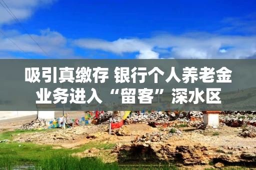 吸引真缴存 银行个人养老金业务进入“留客”深水区