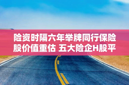 险资时隔六年举牌同行保险股价值重估 五大险企H股平均上涨75%股息率超6%