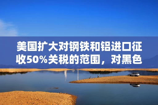 美国扩大对钢铁和铝进口征收50%关税的范围，对黑色商品影响几何？