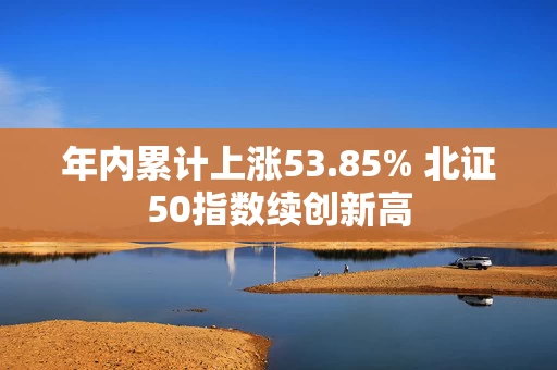 年内累计上涨53.85% 北证50指数续创新高