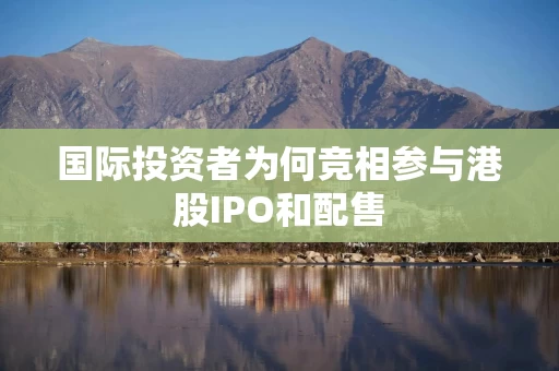 国际投资者为何竞相参与港股IPO和配售