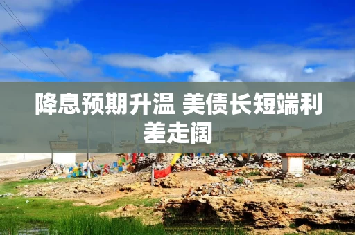 降息预期升温 美债长短端利差走阔