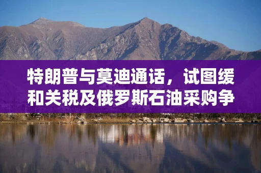 特朗普与莫迪通话，试图缓和关税及俄罗斯石油采购争议