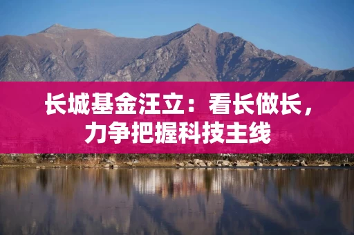 长城基金汪立：看长做长，力争把握科技主线