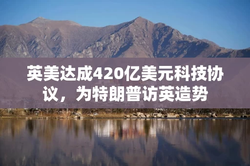 英美达成420亿美元科技协议，为特朗普访英造势
