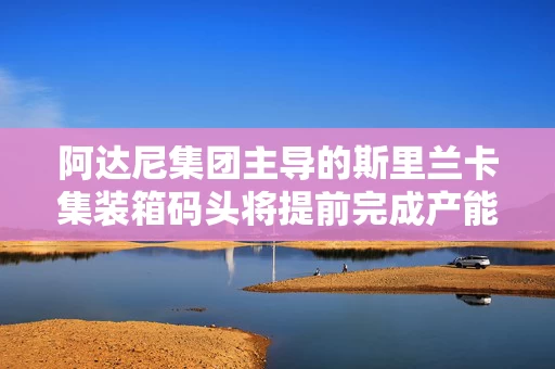 阿达尼集团主导的斯里兰卡集装箱码头将提前完成产能翻倍