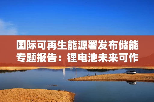 国际可再生能源署发布储能专题报告：锂电池未来可作为长时储能技术储备之一