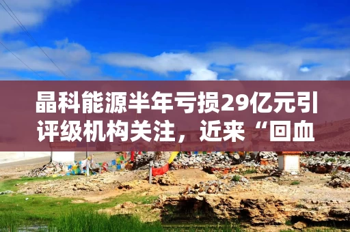 晶科能源半年亏损29亿元引评级机构关注，近来“回血”过冬动作频频