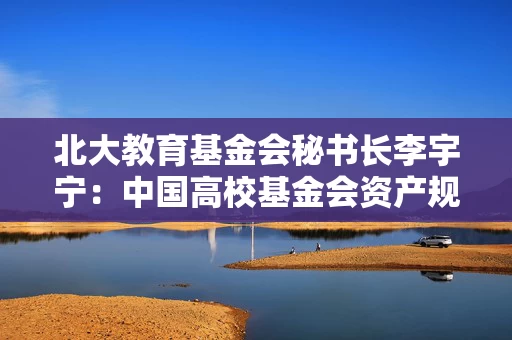 北大教育基金会秘书长李宇宁：中国高校基金会资产规模潜力巨大，未来或可达万亿级