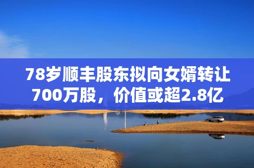 78岁顺丰股东拟向女婿转让700万股，价值或超2.8亿