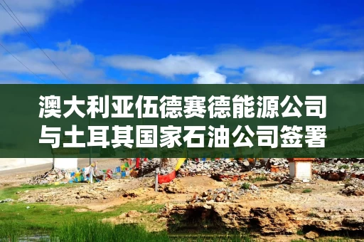 澳大利亚伍德赛德能源公司与土耳其国家石油公司签署液化天然气供应协议