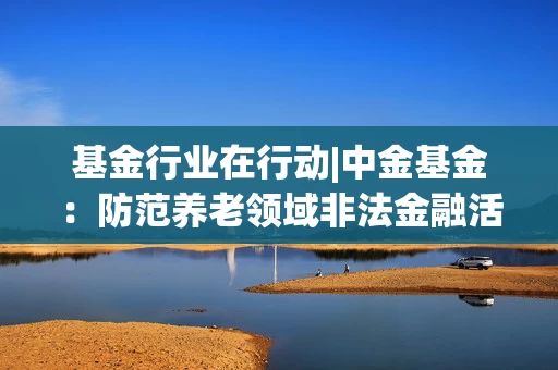 基金行业在行动|中金基金：防范养老领域非法金融活动，守护“养老”钱袋子