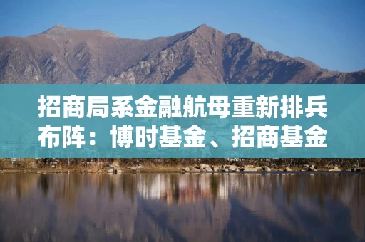 招商局系金融航母重新排兵布阵：博时基金、招商基金“双子星”集中换帅