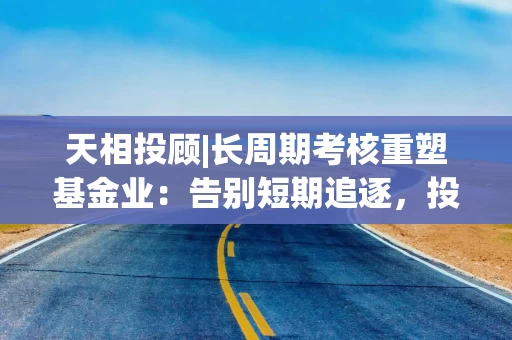 天相投顾|长周期考核重塑基金业：告别短期追逐，投资者获得感成为核心价值
