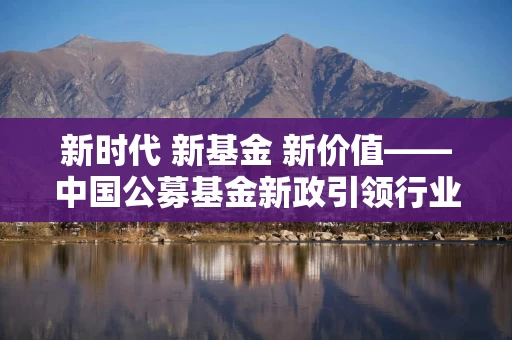 新时代 新基金 新价值——中国公募基金新政引领行业从“重视规模”迈向“价值革命”