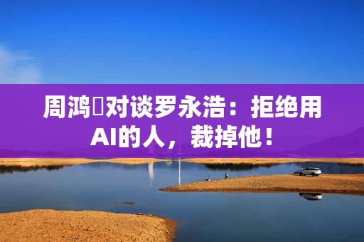 周鸿祎对谈罗永浩：拒绝用AI的人，裁掉他！