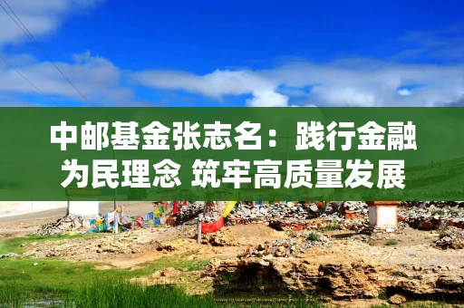 中邮基金张志名：践行金融为民理念 筑牢高质量发展根基