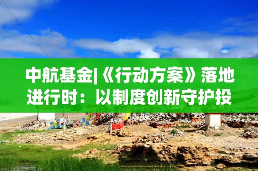 中航基金|《行动方案》落地进行时：以制度创新守护投资者未来