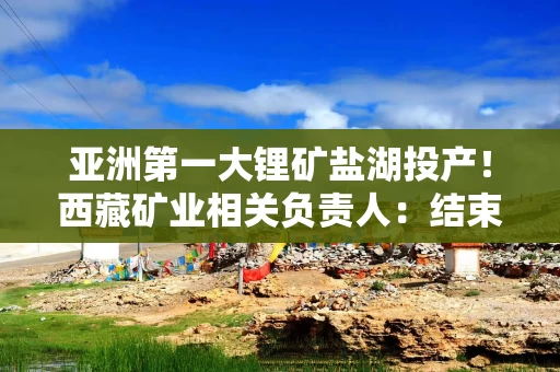 亚洲第一大锂矿盐湖投产！西藏矿业相关负责人：结束试生产阶段，可投入规模生产