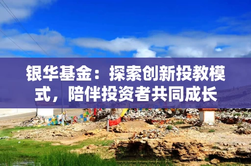 银华基金：探索创新投教模式，陪伴投资者共同成长