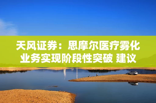 天风证券：思摩尔医疗雾化业务实现阶段性突破 建议关注雾化产业链及烟草供应链