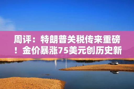 周评：特朗普关税传来重磅！金价暴涨75美元创历史新高 鲍威尔释重要信号