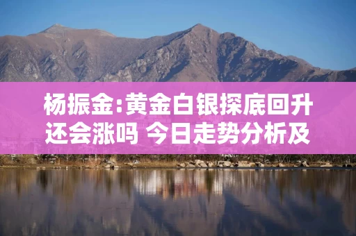 杨振金:黄金白银探底回升还会涨吗 今日走势分析及操作策略
