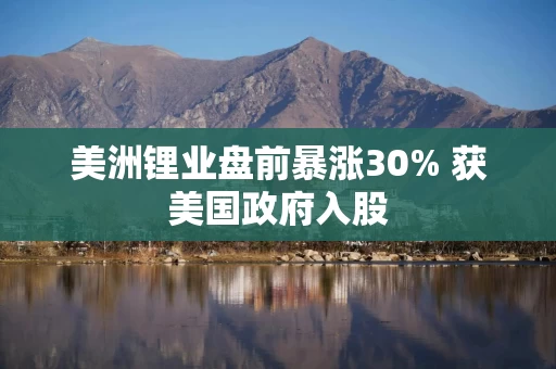 美洲锂业盘前暴涨30% 获美国政府入股